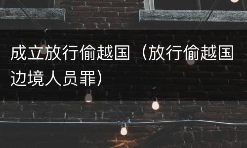 成立放行偷越国（放行偷越国边境人员罪）
