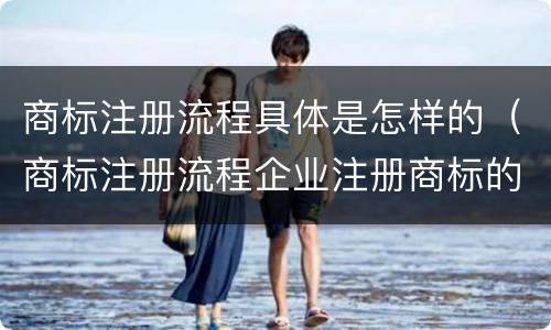 商标注册流程具体是怎样的（商标注册流程企业注册商标的流程）