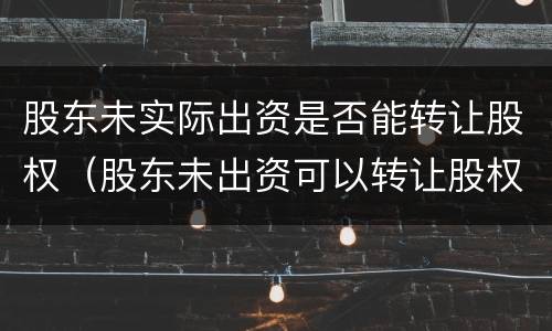 股东未实际出资是否能转让股权（股东未出资可以转让股权吗）