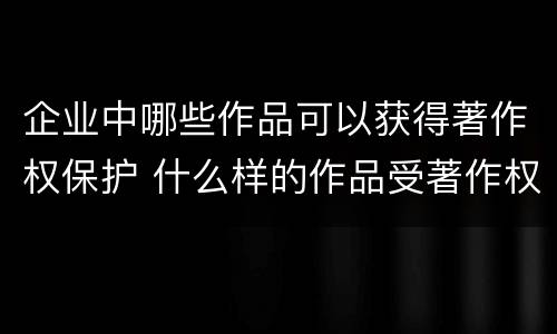 企业中哪些作品可以获得著作权保护 什么样的作品受著作权法保护