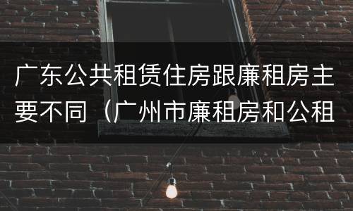 广东公共租赁住房跟廉租房主要不同(广州市廉租房和公租房的区别)