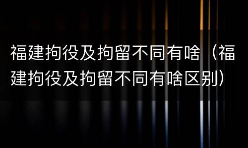 福建拘役及拘留不同有啥(福建拘役及拘留不同有啥区别)