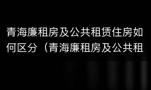 青海廉租房及公共租赁住房如何区分（青海廉租房及公共租赁住房如何区分等级）