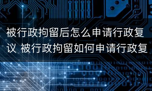 被行政拘留后怎么申请行政复议 被行政拘留如何申请行政复议