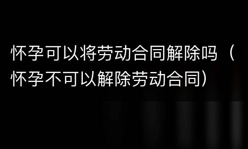 怀孕可以将劳动合同解除吗（怀孕不可以解除劳动合同）