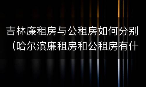 吉林廉租房与公租房如何分别（哈尔滨廉租房和公租房有什么区别）