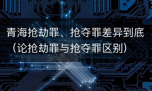 青海抢劫罪、抢夺罪差异到底（论抢劫罪与抢夺罪区别）