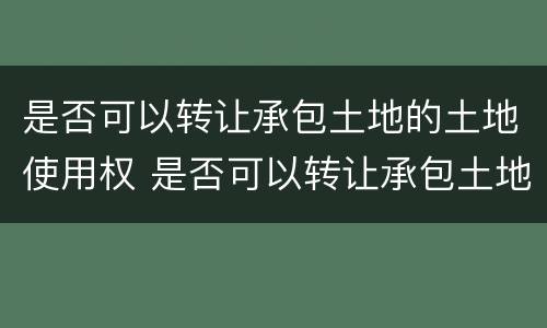 是否可以转让承包土地的土地使用权 是否可以转让承包土地的土地使用权证