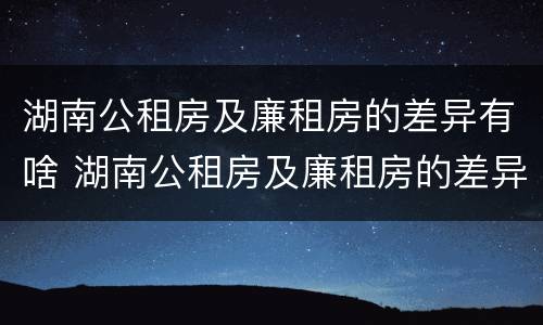湖南公租房及廉租房的差异有啥 湖南公租房及廉租房的差异有啥变化