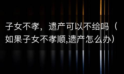 子女不孝，遗产可以不给吗（如果子女不孝顺,遗产怎么办）