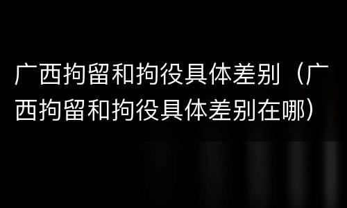 广西拘留和拘役具体差别（广西拘留和拘役具体差别在哪）
