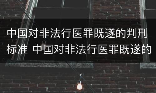 中国对非法行医罪既遂的判刑标准 中国对非法行医罪既遂的判刑标准是