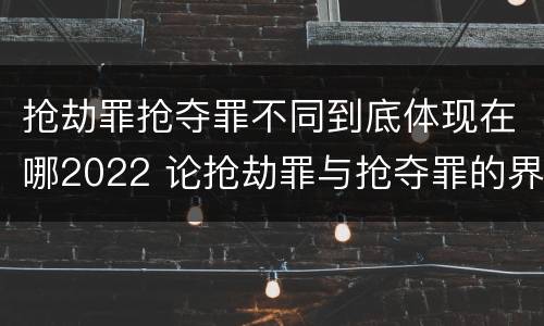 抢劫罪抢夺罪不同到底体现在哪2022 论抢劫罪与抢夺罪的界限