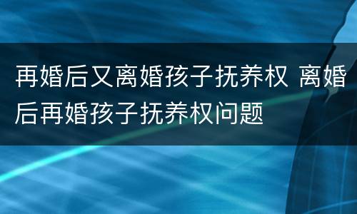 再婚后又离婚孩子抚养权 离婚后再婚孩子抚养权问题