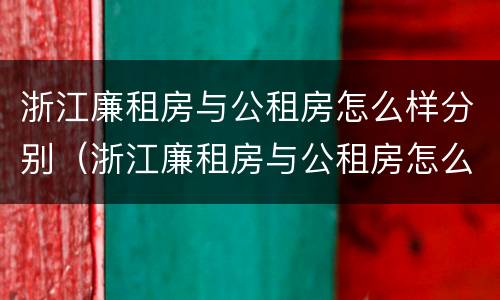 浙江廉租房与公租房怎么样分别（浙江廉租房与公租房怎么样分别出租）