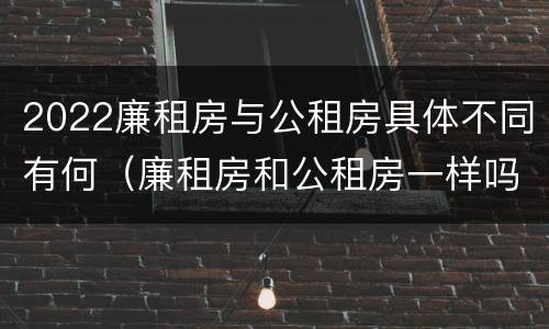 2022廉租房与公租房具体不同有何（廉租房和公租房一样吗?）