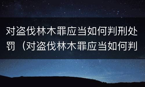 对盗伐林木罪应当如何判刑处罚（对盗伐林木罪应当如何判刑处罚决定书）