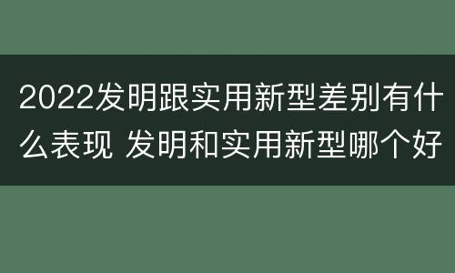 2022发明跟实用新型差别有什么表现 发明和实用新型哪个好