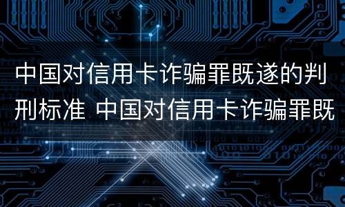 中国对信用卡诈骗罪既遂的判刑标准 中国对信用卡诈骗罪既遂的判刑标准是