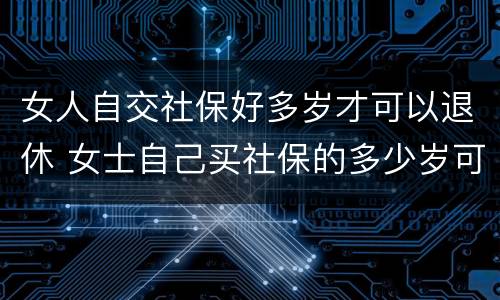 女人自交社保好多岁才可以退休 女士自己买社保的多少岁可以领退休金