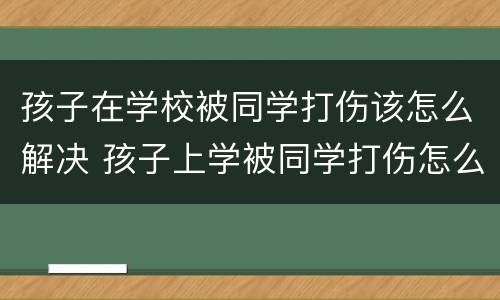 孩子在学校被同学打伤该怎么解决 孩子上学被同学打伤怎么办