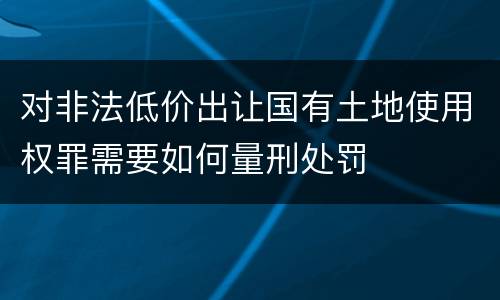 对非法低价出让国有土地使用权罪需要如何量刑处罚