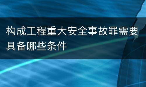 构成工程重大安全事故罪需要具备哪些条件