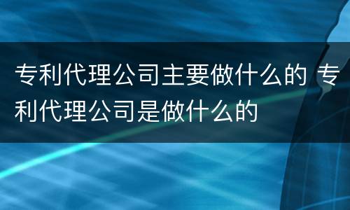 专利代理公司主要做什么的 专利代理公司是做什么的