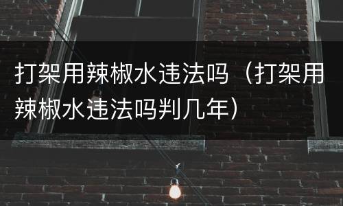 打架用辣椒水违法吗（打架用辣椒水违法吗判几年）