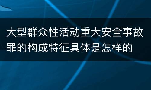 大型群众性活动重大安全事故罪的构成特征具体是怎样的