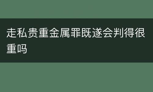 走私贵重金属罪既遂会判得很重吗