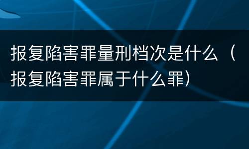 报复陷害罪量刑档次是什么（报复陷害罪属于什么罪）