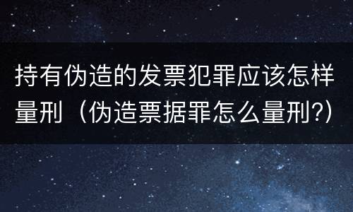 持有伪造的发票犯罪应该怎样量刑（伪造票据罪怎么量刑?）