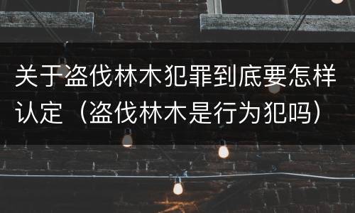 关于盗伐林木犯罪到底要怎样认定（盗伐林木是行为犯吗）