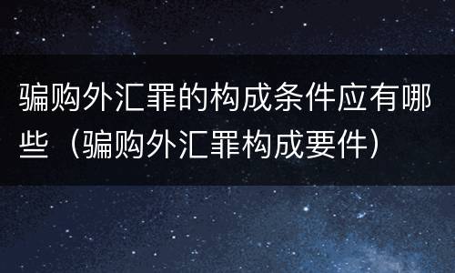 骗购外汇罪的构成条件应有哪些（骗购外汇罪构成要件）
