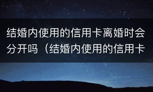 结婚内使用的信用卡离婚时会分开吗（结婚内使用的信用卡离婚时会分开吗）