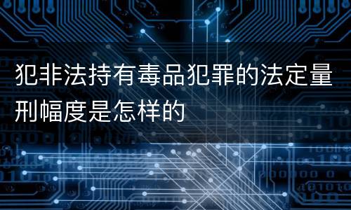犯非法持有毒品犯罪的法定量刑幅度是怎样的
