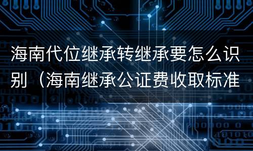海南代位继承转继承要怎么识别（海南继承公证费收取标准）