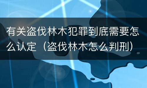 有关盗伐林木犯罪到底需要怎么认定（盗伐林木怎么判刑）