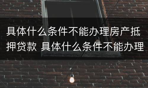 具体什么条件不能办理房产抵押贷款 具体什么条件不能办理房产抵押贷款手续