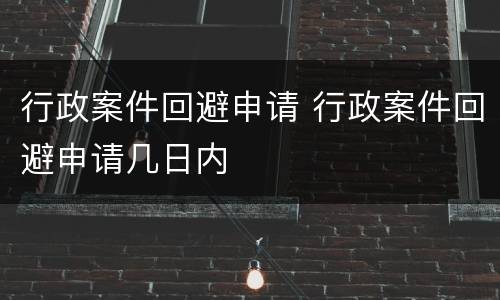 行政案件回避申请 行政案件回避申请几日内