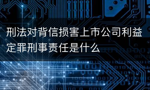 刑法对背信损害上市公司利益定罪刑事责任是什么