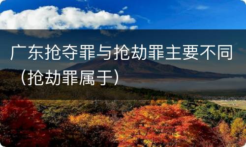 广东抢夺罪与抢劫罪主要不同（抢劫罪属于）