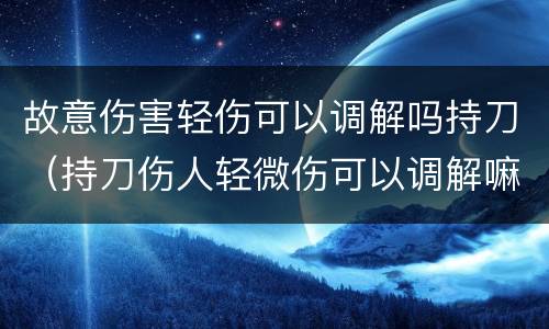 故意伤害轻伤可以调解吗持刀（持刀伤人轻微伤可以调解嘛）