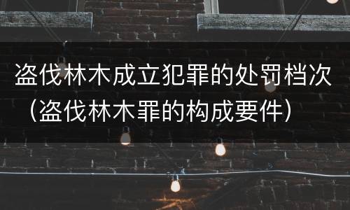 盗伐林木成立犯罪的处罚档次（盗伐林木罪的构成要件）