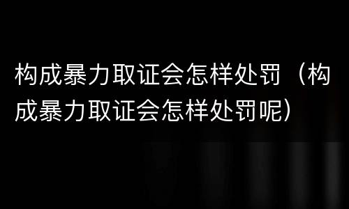 构成暴力取证会怎样处罚（构成暴力取证会怎样处罚呢）