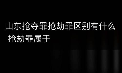 山东抢夺罪抢劫罪区别有什么 抢劫罪属于