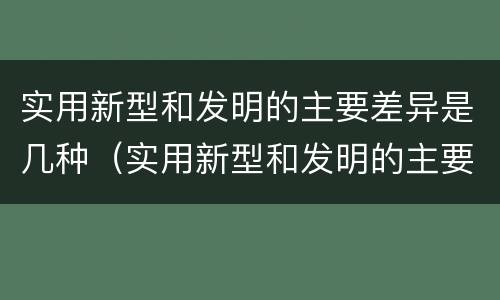 实用新型和发明的主要差异是几种（实用新型和发明的主要差异是几种方法）