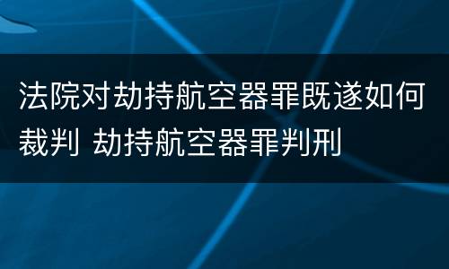 法院对劫持航空器罪既遂如何裁判 劫持航空器罪判刑