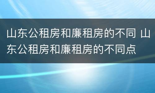 山东公租房和廉租房的不同 山东公租房和廉租房的不同点